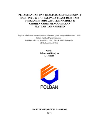 PERANCANGAN DAN REALISASI SISTEM KENDALI
KONTINYU & DIGITAL PADA PLANT DEBIT AIR
DENGAN METODE ZIEGLER-NICHOLS &
COOHEN-COON MENGGUNAKAN
MATLAB DAN ARDUINO
Laporan ini disusun untuk memenuhi salah satu syarat menyelesaikan mata kuliah
Sistem Kendali Digital Semester 4
DIPLOMA III PROGRAM STUDI TEKNIK ELEKTRONIKA
JURUSAN ELEKTRO
Oleh :
Rahmawati Zakiyah
131311056
POLITEKNIK NEGERI BANDUNG
2015
 