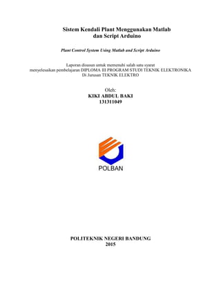 Sistem Kendali Plant Menggunakan Matlab
dan Script Arduino
Plant Control System Using Matlab and Script Arduino
Laporan disusun untuk memenuhi salah satu syarat
menyelesaikan pembelajaran DIPLOMA III PROGRAM STUDI TEKNIK ELEKTRONIKA
Di Jurusan TEKNIK ELEKTRO
Oleh:
KIKI ABDUL BAKI
131311049
POLITEKNIK NEGERI BANDUNG
2015
 