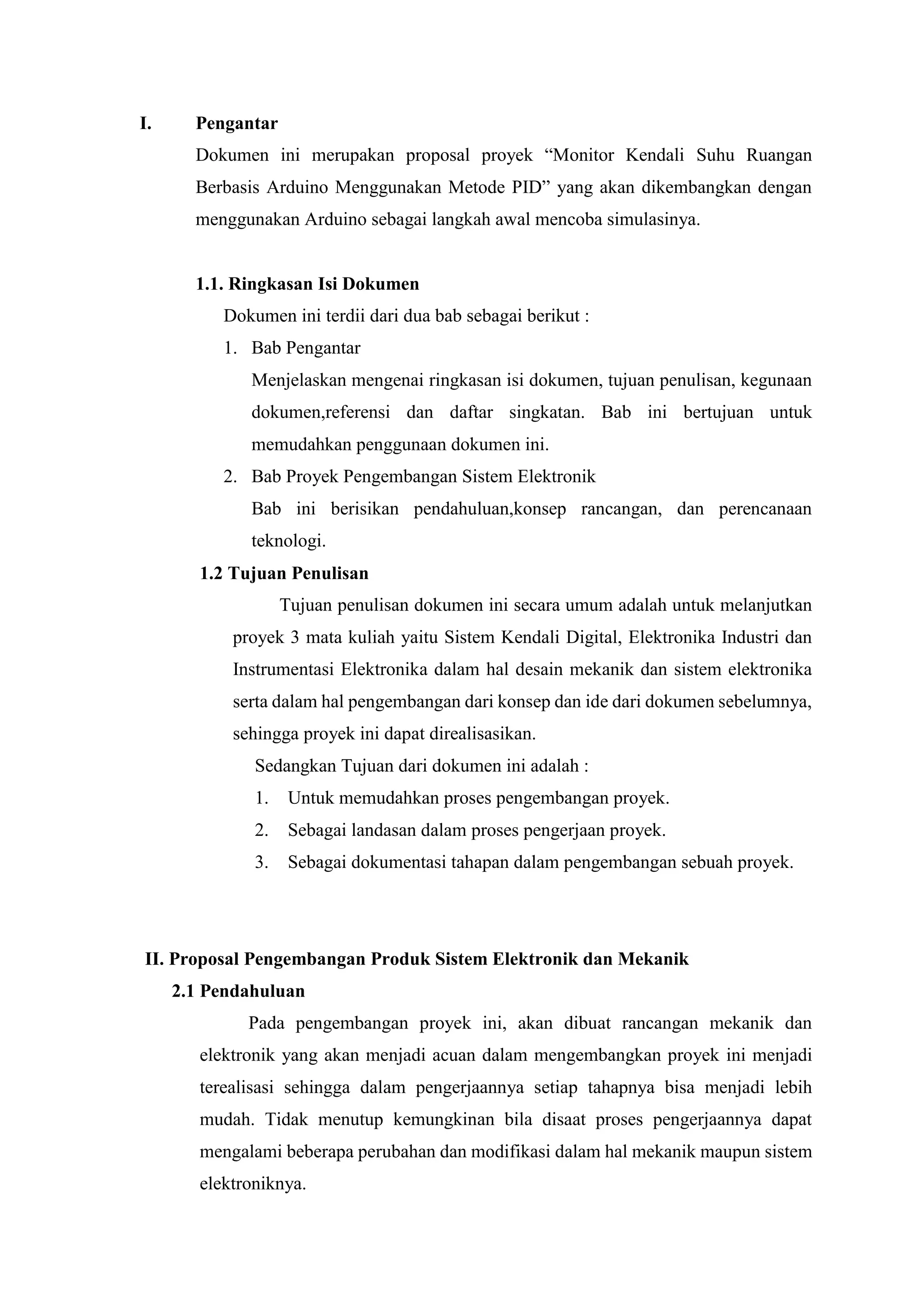 I. Pengantar
Dokumen ini merupakan proposal proyek “Monitor Kendali Suhu Ruangan
Berbasis Arduino Menggunakan Metode PID” yang akan dikembangkan dengan
menggunakan Arduino sebagai langkah awal mencoba simulasinya.
1.1. Ringkasan Isi Dokumen
Dokumen ini terdii dari dua bab sebagai berikut :
1. Bab Pengantar
Menjelaskan mengenai ringkasan isi dokumen, tujuan penulisan, kegunaan
dokumen,referensi dan daftar singkatan. Bab ini bertujuan untuk
memudahkan penggunaan dokumen ini.
2. Bab Proyek Pengembangan Sistem Elektronik
Bab ini berisikan pendahuluan,konsep rancangan, dan perencanaan
teknologi.
1.2 Tujuan Penulisan
Tujuan penulisan dokumen ini secara umum adalah untuk melanjutkan
proyek 3 mata kuliah yaitu Sistem Kendali Digital, Elektronika Industri dan
Instrumentasi Elektronika dalam hal desain mekanik dan sistem elektronika
serta dalam hal pengembangan dari konsep dan ide dari dokumen sebelumnya,
sehingga proyek ini dapat direalisasikan.
Sedangkan Tujuan dari dokumen ini adalah :
1. Untuk memudahkan proses pengembangan proyek.
2. Sebagai landasan dalam proses pengerjaan proyek.
3. Sebagai dokumentasi tahapan dalam pengembangan sebuah proyek.
II. Proposal Pengembangan Produk Sistem Elektronik dan Mekanik
2.1 Pendahuluan
Pada pengembangan proyek ini, akan dibuat rancangan mekanik dan
elektronik yang akan menjadi acuan dalam mengembangkan proyek ini menjadi
terealisasi sehingga dalam pengerjaannya setiap tahapnya bisa menjadi lebih
mudah. Tidak menutup kemungkinan bila disaat proses pengerjaannya dapat
mengalami beberapa perubahan dan modifikasi dalam hal mekanik maupun sistem
elektroniknya.
 