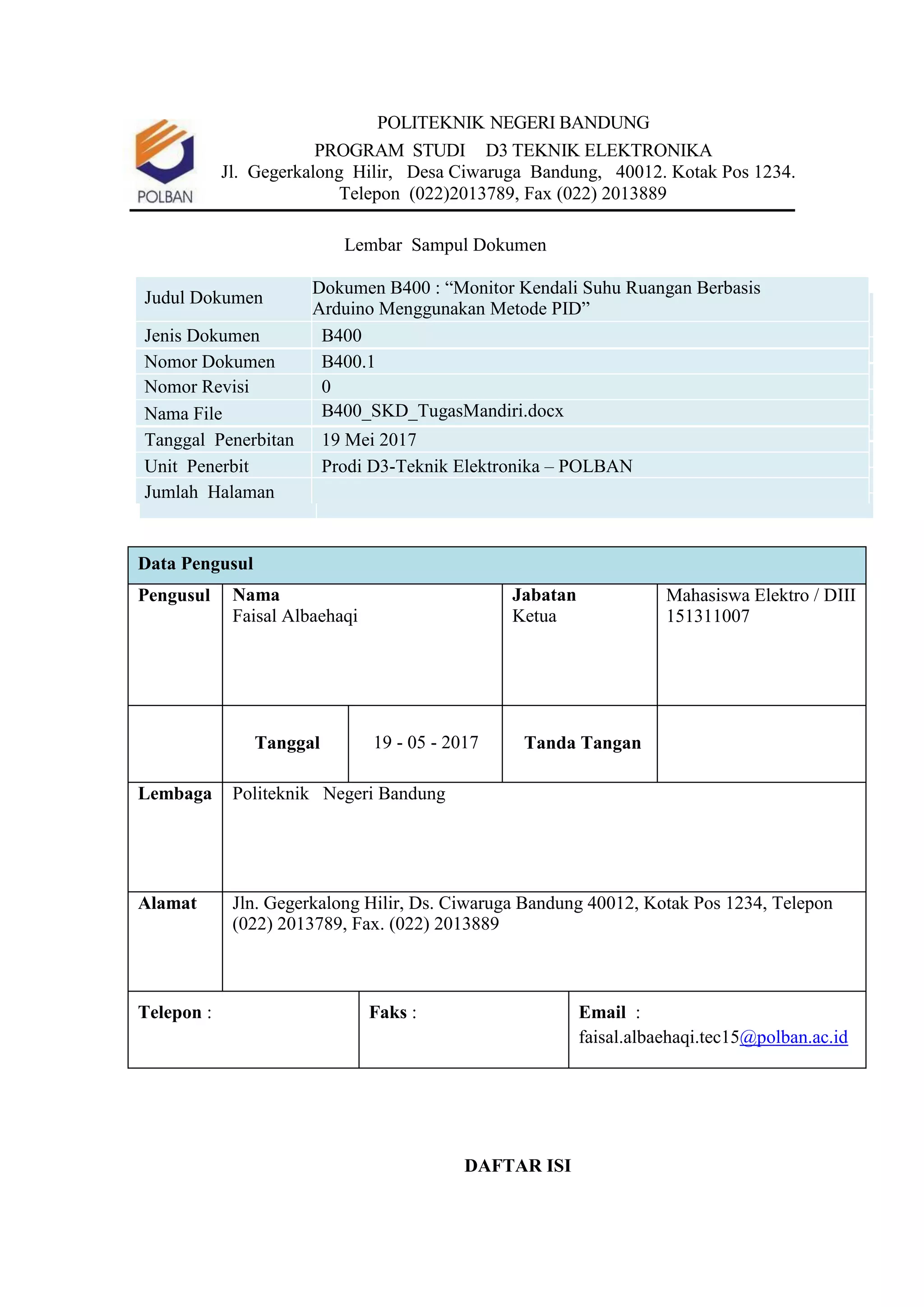POLITEKNIK NEGERI BANDUNG
PROGRAM STUDI D3 TEKNIK ELEKTRONIKA
Jl. Gegerkalong Hilir, Desa Ciwaruga Bandung, 40012. Kotak Pos 1234.
Telepon (022)2013789, Fax (022) 2013889
Lembar Sampul Dokumen
Judul Dokumen
Dokumen B400 : “Monitor Kendali Suhu Ruangan Berbasis
Arduino Menggunakan Metode PID”
Jenis Dokumen B400
Nomor Dokumen B400.1
Nomor Revisi 0
Nama File B400_SKD_TugasMandiri.docx
Tanggal Penerbitan 19 Mei 2017
Unit Penerbit Prodi D3-Teknik Elektronika – POLBAN
Jumlah Halaman
Data Pengusul
Pengusul Nama
Faisal Albaehaqi
Jabatan
Ketua
Mahasiswa Elektro / DIII
151311007
Tanggal 19 - 05 - 2017 Tanda Tangan
Lembaga Politeknik Negeri Bandung
Alamat Jln. Gegerkalong Hilir, Ds. Ciwaruga Bandung 40012, Kotak Pos 1234, Telepon
(022) 2013789, Fax. (022) 2013889
Telepon : Faks : Email :
faisal.albaehaqi.tec15@polban.ac.id
DAFTAR ISI
 