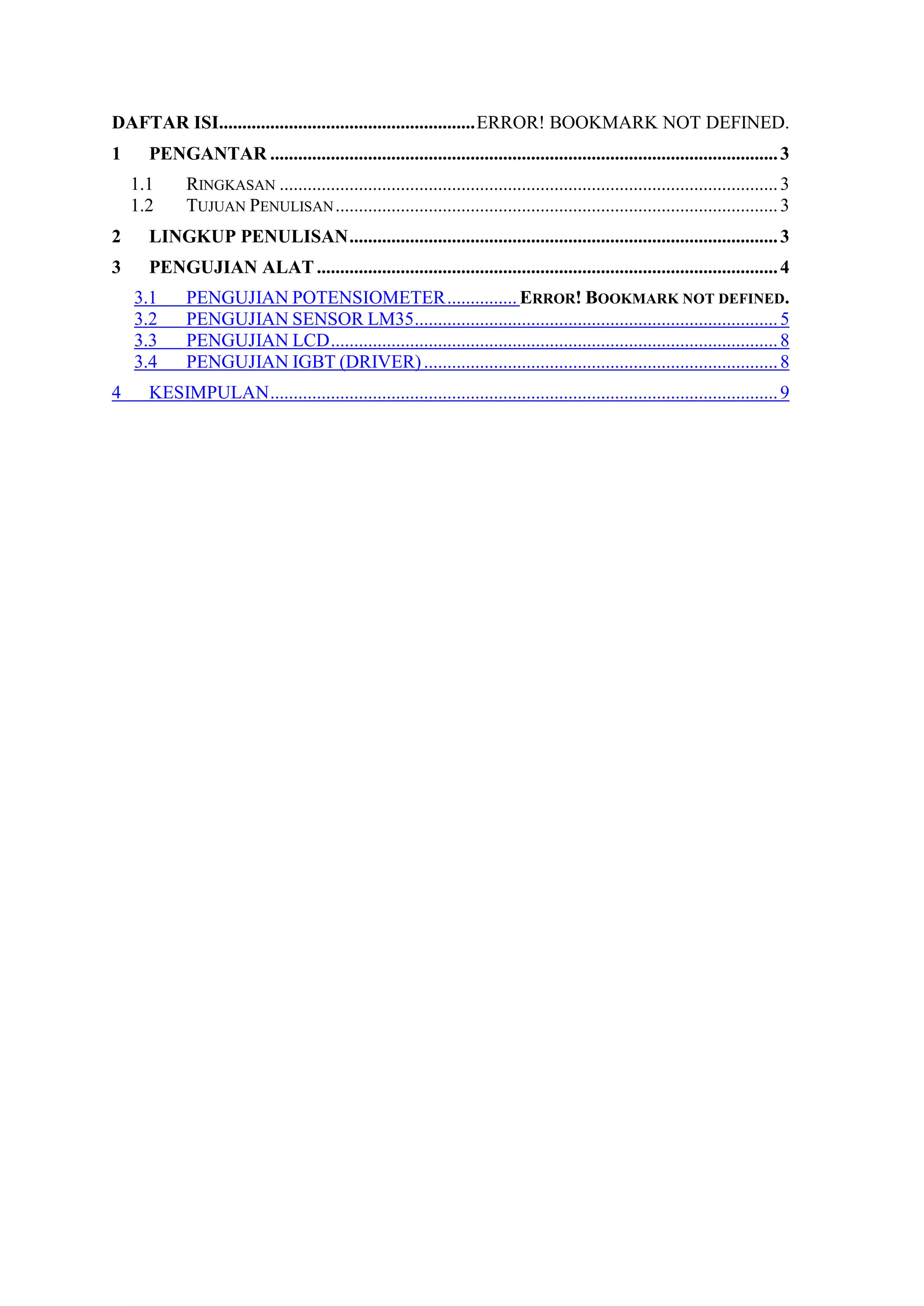 DAFTAR ISI.......................................................ERROR! BOOKMARK NOT DEFINED.
1 PENGANTAR .............................................................................................................3
1.1 RINGKASAN ...........................................................................................................3
1.2 TUJUAN PENULISAN...............................................................................................3
2 LINGKUP PENULISAN............................................................................................3
3 PENGUJIAN ALAT...................................................................................................4
3.1 PENGUJIAN POTENSIOMETER............... ERROR! BOOKMARK NOT DEFINED.
3.2 PENGUJIAN SENSOR LM35..............................................................................5
3.3 PENGUJIAN LCD................................................................................................8
3.4 PENGUJIAN IGBT (DRIVER)............................................................................8
4 KESIMPULAN.............................................................................................................9
 