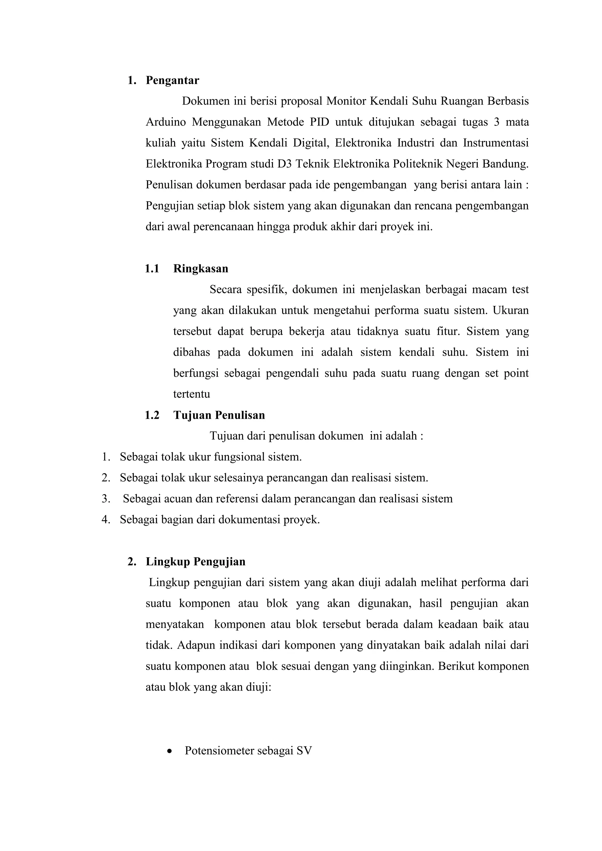 1. Pengantar
Dokumen ini berisi proposal Monitor Kendali Suhu Ruangan Berbasis
Arduino Menggunakan Metode PID untuk ditujukan sebagai tugas 3 mata
kuliah yaitu Sistem Kendali Digital, Elektronika Industri dan Instrumentasi
Elektronika Program studi D3 Teknik Elektronika Politeknik Negeri Bandung.
Penulisan dokumen berdasar pada ide pengembangan yang berisi antara lain :
Pengujian setiap blok sistem yang akan digunakan dan rencana pengembangan
dari awal perencanaan hingga produk akhir dari proyek ini.
1.1 Ringkasan
Secara spesifik, dokumen ini menjelaskan berbagai macam test
yang akan dilakukan untuk mengetahui performa suatu sistem. Ukuran
tersebut dapat berupa bekerja atau tidaknya suatu fitur. Sistem yang
dibahas pada dokumen ini adalah sistem kendali suhu. Sistem ini
berfungsi sebagai pengendali suhu pada suatu ruang dengan set point
tertentu
1.2 Tujuan Penulisan
Tujuan dari penulisan dokumen ini adalah :
1. Sebagai tolak ukur fungsional sistem.
2. Sebagai tolak ukur selesainya perancangan dan realisasi sistem.
3. Sebagai acuan dan referensi dalam perancangan dan realisasi sistem
4. Sebagai bagian dari dokumentasi proyek.
2. Lingkup Pengujian
Lingkup pengujian dari sistem yang akan diuji adalah melihat performa dari
suatu komponen atau blok yang akan digunakan, hasil pengujian akan
menyatakan komponen atau blok tersebut berada dalam keadaan baik atau
tidak. Adapun indikasi dari komponen yang dinyatakan baik adalah nilai dari
suatu komponen atau blok sesuai dengan yang diinginkan. Berikut komponen
atau blok yang akan diuji:
 Potensiometer sebagai SV
 