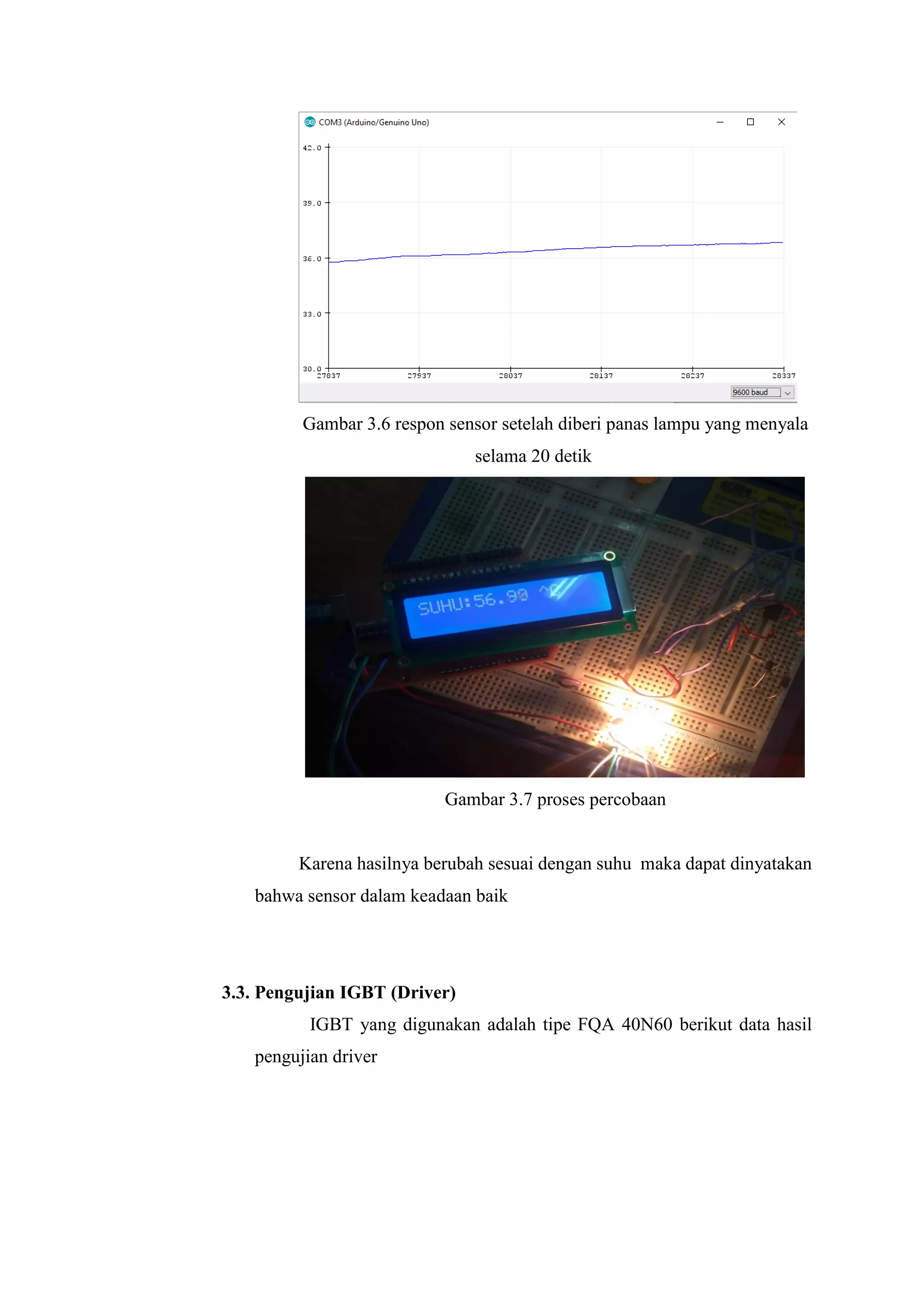 Gambar 3.6 respon sensor setelah diberi panas lampu yang menyala
selama 20 detik
Gambar 3.7 proses percobaan
Karena hasilnya berubah sesuai dengan suhu maka dapat dinyatakan
bahwa sensor dalam keadaan baik
3.3. Pengujian IGBT (Driver)
IGBT yang digunakan adalah tipe FQA 40N60 berikut data hasil
pengujian driver
 