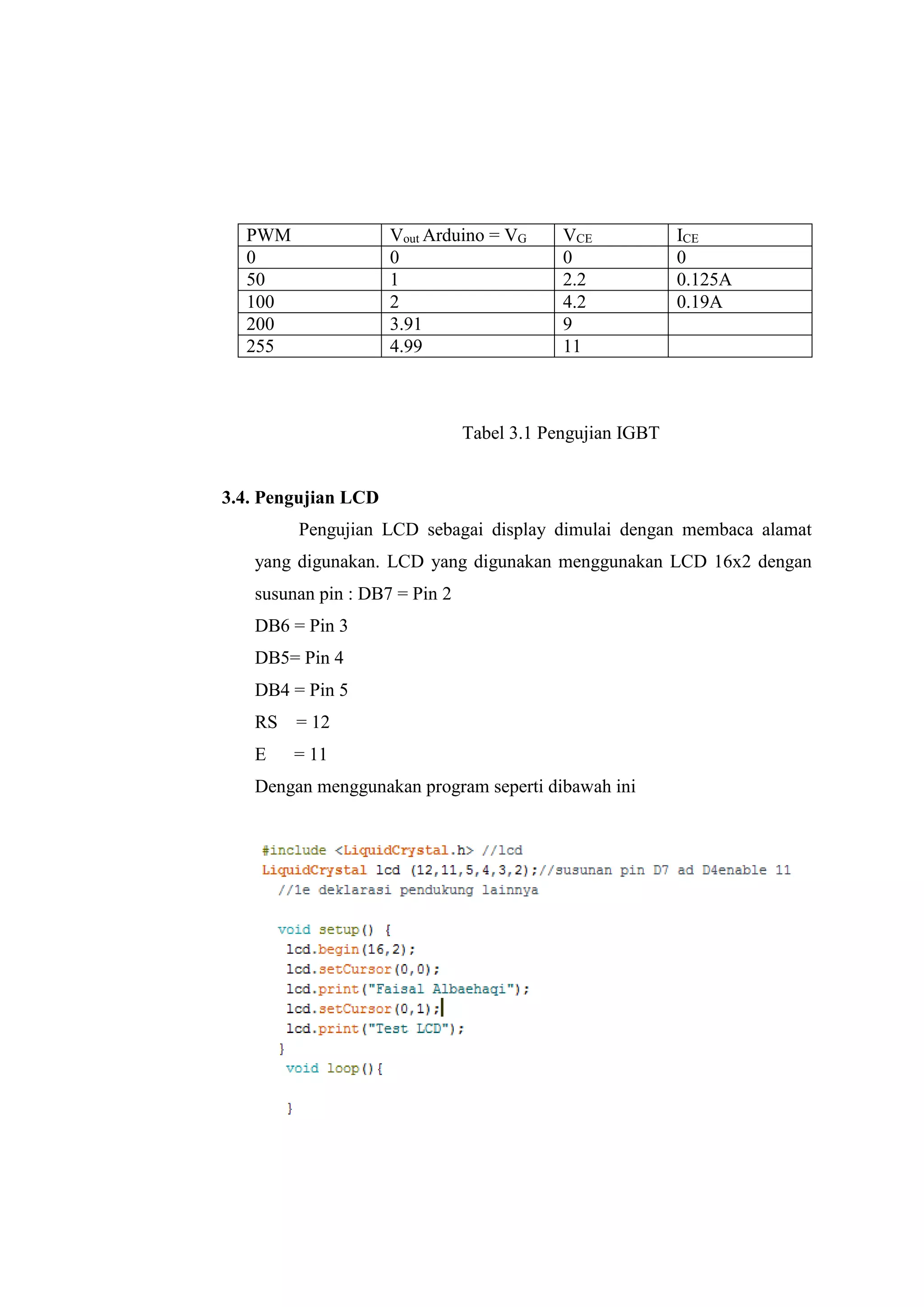 Tabel 3.1 Pengujian IGBT
3.4. Pengujian LCD
Pengujian LCD sebagai display dimulai dengan membaca alamat
yang digunakan. LCD yang digunakan menggunakan LCD 16x2 dengan
susunan pin : DB7 = Pin 2
DB6 = Pin 3
DB5= Pin 4
DB4 = Pin 5
RS = 12
E = 11
Dengan menggunakan program seperti dibawah ini
PWM Vout Arduino = VG VCE ICE
0 0 0 0
50 1 2.2 0.125A
100 2 4.2 0.19A
200 3.91 9
255 4.99 11
 