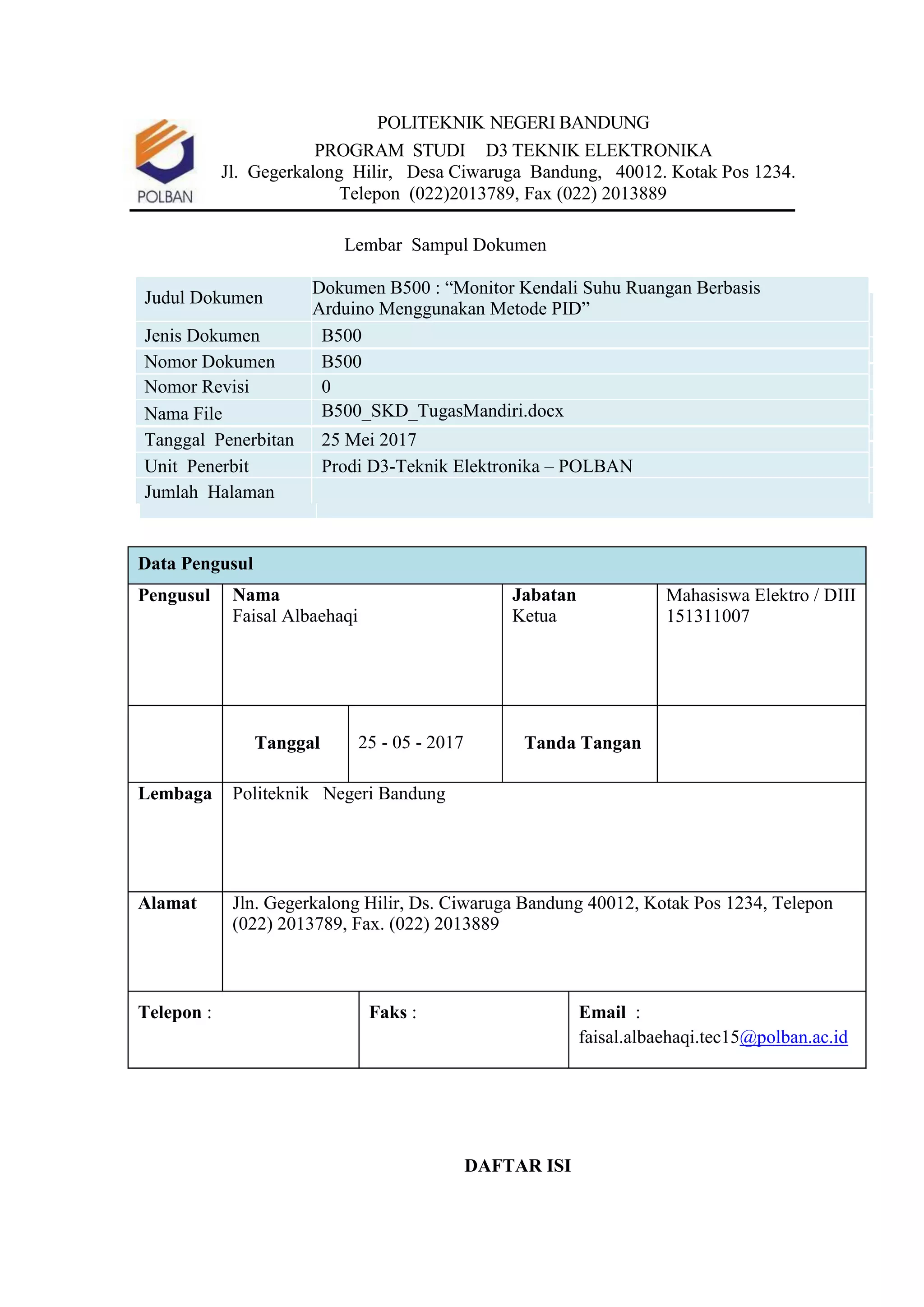 POLITEKNIK NEGERI BANDUNG
PROGRAM STUDI D3 TEKNIK ELEKTRONIKA
Jl. Gegerkalong Hilir, Desa Ciwaruga Bandung, 40012. Kotak Pos 1234.
Telepon (022)2013789, Fax (022) 2013889
Lembar Sampul Dokumen
Judul Dokumen
Dokumen B500 : “Monitor Kendali Suhu Ruangan Berbasis
Arduino Menggunakan Metode PID”
Jenis Dokumen B500
Nomor Dokumen B500
Nomor Revisi 0
Nama File B500_SKD_TugasMandiri.docx
Tanggal Penerbitan 25 Mei 2017
Unit Penerbit Prodi D3-Teknik Elektronika – POLBAN
Jumlah Halaman
Data Pengusul
Pengusul Nama
Faisal Albaehaqi
Jabatan
Ketua
Mahasiswa Elektro / DIII
151311007
Tanggal 25 - 05 - 2017 Tanda Tangan
Lembaga Politeknik Negeri Bandung
Alamat Jln. Gegerkalong Hilir, Ds. Ciwaruga Bandung 40012, Kotak Pos 1234, Telepon
(022) 2013789, Fax. (022) 2013889
Telepon : Faks : Email :
faisal.albaehaqi.tec15@polban.ac.id
DAFTAR ISI
 