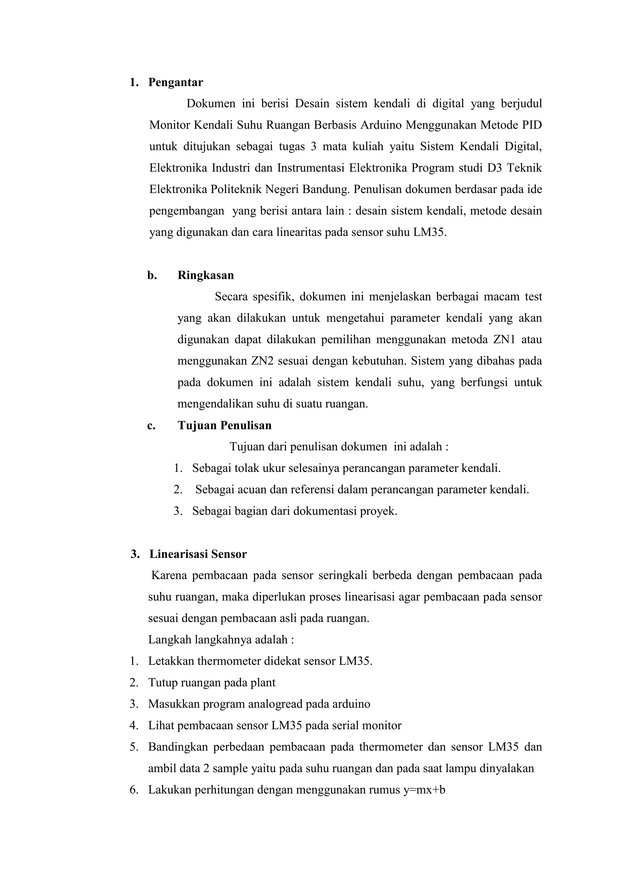 1. Pengantar
Dokumen ini berisi Desain sistem kendali di digital yang berjudul
Monitor Kendali Suhu Ruangan Berbasis Arduino Menggunakan Metode PID
untuk ditujukan sebagai tugas 3 mata kuliah yaitu Sistem Kendali Digital,
Elektronika Industri dan Instrumentasi Elektronika Program studi D3 Teknik
Elektronika Politeknik Negeri Bandung. Penulisan dokumen berdasar pada ide
pengembangan yang berisi antara lain : desain sistem kendali, metode desain
yang digunakan dan cara linearitas pada sensor suhu LM35.
b. Ringkasan
Secara spesifik, dokumen ini menjelaskan berbagai macam test
yang akan dilakukan untuk mengetahui parameter kendali yang akan
digunakan dapat dilakukan pemilihan menggunakan metoda ZN1 atau
menggunakan ZN2 sesuai dengan kebutuhan. Sistem yang dibahas pada
pada dokumen ini adalah sistem kendali suhu, yang berfungsi untuk
mengendalikan suhu di suatu ruangan.
c. Tujuan Penulisan
Tujuan dari penulisan dokumen ini adalah :
1. Sebagai tolak ukur selesainya perancangan parameter kendali.
2. Sebagai acuan dan referensi dalam perancangan parameter kendali.
3. Sebagai bagian dari dokumentasi proyek.
3. Linearisasi Sensor
Karena pembacaan pada sensor seringkali berbeda dengan pembacaan pada
suhu ruangan, maka diperlukan proses linearisasi agar pembacaan pada sensor
sesuai dengan pembacaan asli pada ruangan.
Langkah langkahnya adalah :
1. Letakkan thermometer didekat sensor LM35.
2. Tutup ruangan pada plant
3. Masukkan program analogread pada arduino
4. Lihat pembacaan sensor LM35 pada serial monitor
5. Bandingkan perbedaan pembacaan pada thermometer dan sensor LM35 dan
ambil data 2 sample yaitu pada suhu ruangan dan pada saat lampu dinyalakan
6. Lakukan perhitungan dengan menggunakan rumus y=mx+b
 