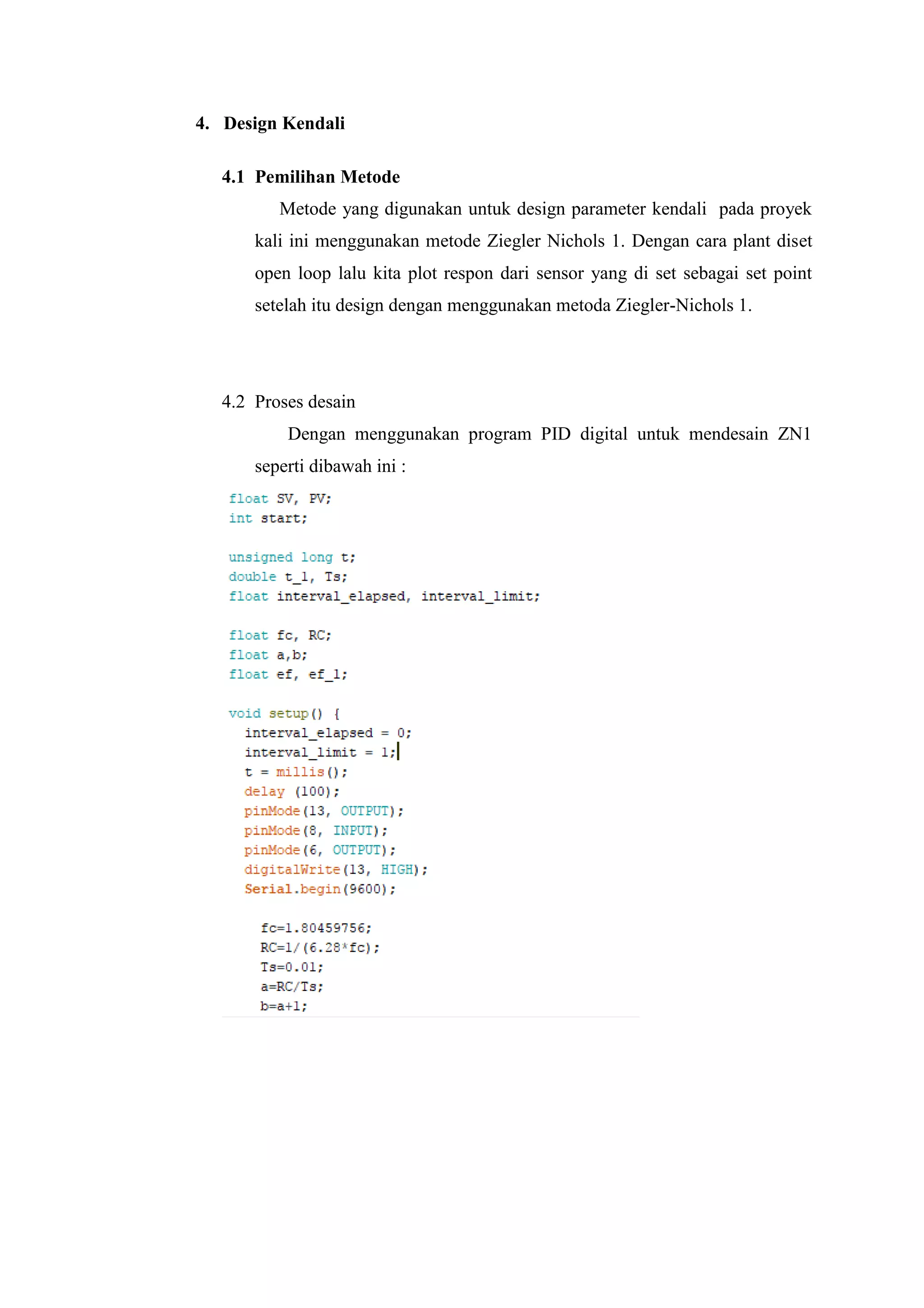4. Design Kendali
4.1 Pemilihan Metode
Metode yang digunakan untuk design parameter kendali pada proyek
kali ini menggunakan metode Ziegler Nichols 1. Dengan cara plant diset
open loop lalu kita plot respon dari sensor yang di set sebagai set point
setelah itu design dengan menggunakan metoda Ziegler-Nichols 1.
4.2 Proses desain
Dengan menggunakan program PID digital untuk mendesain ZN1
seperti dibawah ini :
 