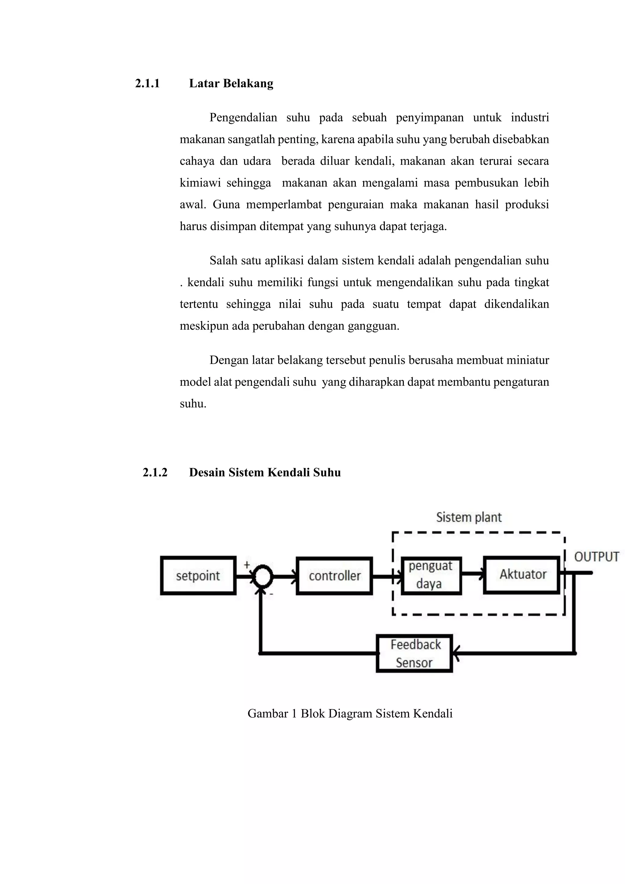 2.1.1 Latar Belakang
Pengendalian suhu pada sebuah penyimpanan untuk industri
makanan sangatlah penting, karena apabila suhu yang berubah disebabkan
cahaya dan udara berada diluar kendali, makanan akan terurai secara
kimiawi sehingga makanan akan mengalami masa pembusukan lebih
awal. Guna memperlambat penguraian maka makanan hasil produksi
harus disimpan ditempat yang suhunya dapat terjaga.
Salah satu aplikasi dalam sistem kendali adalah pengendalian suhu
. kendali suhu memiliki fungsi untuk mengendalikan suhu pada tingkat
tertentu sehingga nilai suhu pada suatu tempat dapat dikendalikan
meskipun ada perubahan dengan gangguan.
Dengan latar belakang tersebut penulis berusaha membuat miniatur
model alat pengendali suhu yang diharapkan dapat membantu pengaturan
suhu.
2.1.2 Desain Sistem Kendali Suhu
Gambar 1 Blok Diagram Sistem Kendali
 