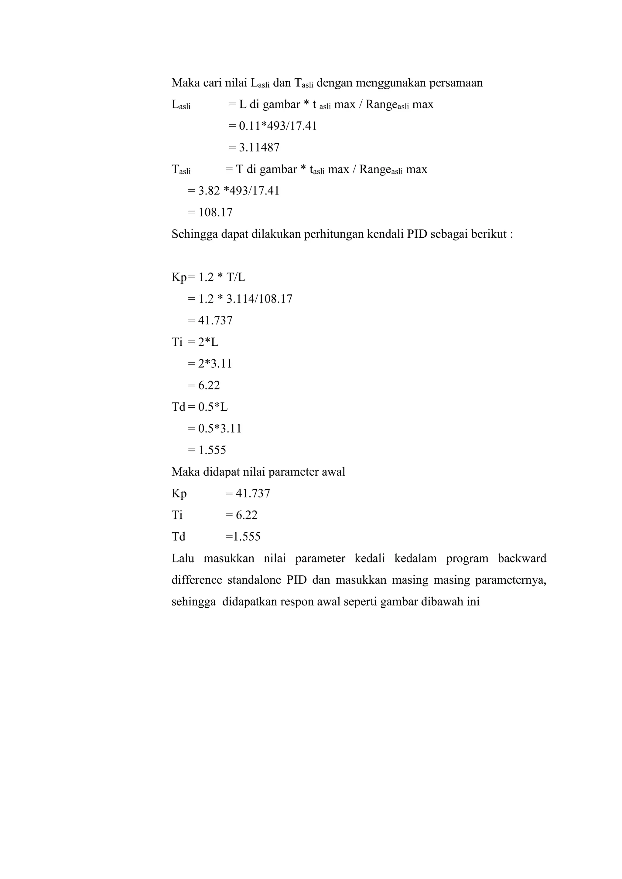 Maka cari nilai Lasli dan Tasli dengan menggunakan persamaan
Lasli = L di gambar * t asli max / Rangeasli max
= 0.11*493/17.41
= 3.11487
Tasli = T di gambar * tasli max / Rangeasli max
= 3.82 *493/17.41
= 108.17
Sehingga dapat dilakukan perhitungan kendali PID sebagai berikut :
Kp= 1.2 * T/L
= 1.2 * 3.114/108.17
= 41.737
Ti = 2*L
= 2*3.11
= 6.22
Td = 0.5*L
= 0.5*3.11
= 1.555
Maka didapat nilai parameter awal
Kp = 41.737
Ti = 6.22
Td =1.555
Lalu masukkan nilai parameter kedali kedalam program backward
difference standalone PID dan masukkan masing masing parameternya,
sehingga didapatkan respon awal seperti gambar dibawah ini
 