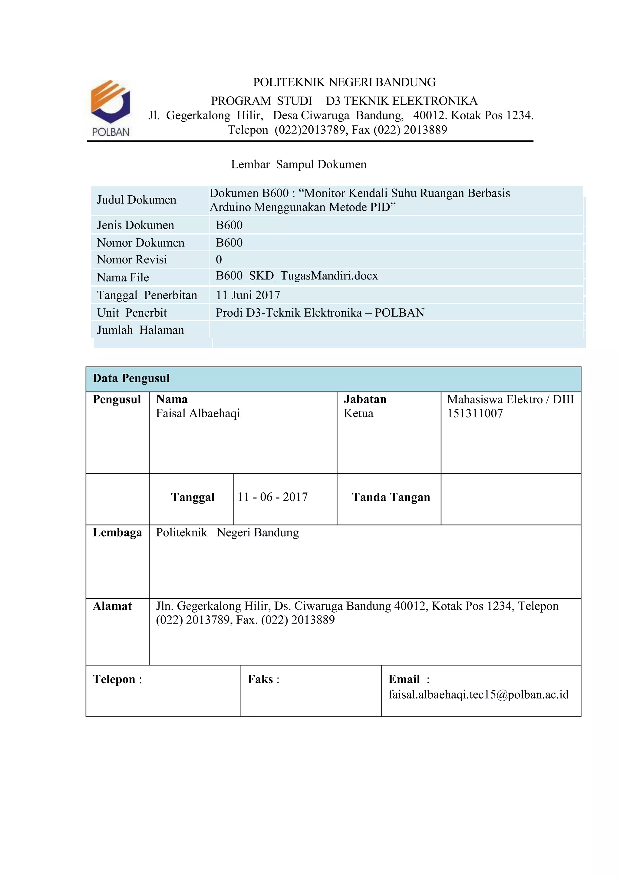 POLITEKNIK NEGERI BANDUNG
PROGRAM STUDI D3 TEKNIK ELEKTRONIKA
Jl. Gegerkalong Hilir, Desa Ciwaruga Bandung, 40012. Kotak Pos 1234.
Telepon (022)2013789, Fax (022) 2013889
Lembar Sampul Dokumen
Judul Dokumen
Dokumen B600 : “Monitor Kendali Suhu Ruangan Berbasis
Arduino Menggunakan Metode PID”
Jenis Dokumen B600
Nomor Dokumen B600
Nomor Revisi 0
Nama File B600_SKD_TugasMandiri.docx
Tanggal Penerbitan 11 Juni 2017
Unit Penerbit Prodi D3-Teknik Elektronika – POLBAN
Jumlah Halaman
Data Pengusul
Pengusul Nama
Faisal Albaehaqi
Jabatan
Ketua
Mahasiswa Elektro / DIII
151311007
Tanggal 11 - 06 - 2017 Tanda Tangan
Lembaga Politeknik Negeri Bandung
Alamat Jln. Gegerkalong Hilir, Ds. Ciwaruga Bandung 40012, Kotak Pos 1234, Telepon
(022) 2013789, Fax. (022) 2013889
Telepon : Faks : Email :
faisal.albaehaqi.tec15@polban.ac.id
 