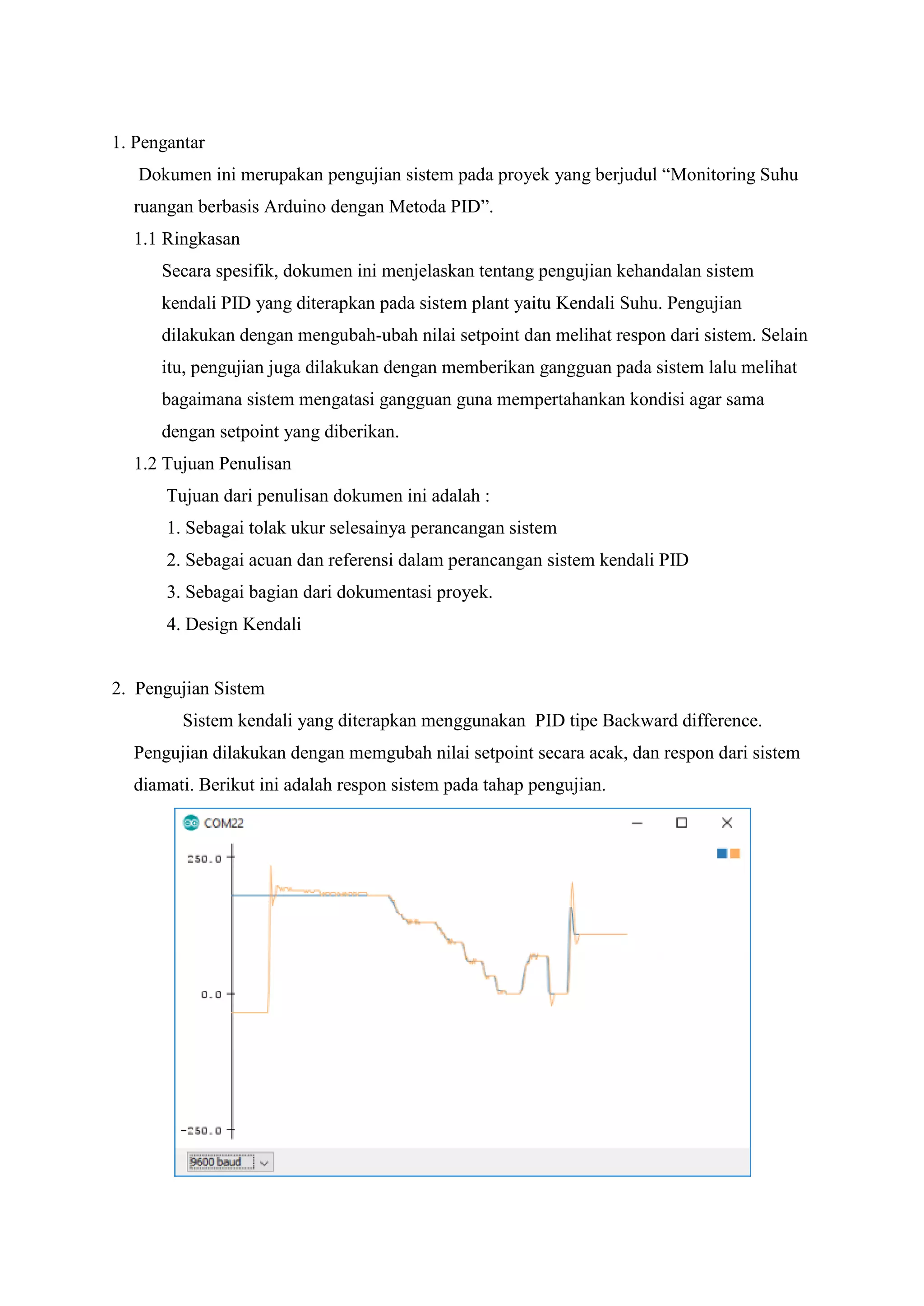 1. Pengantar
Dokumen ini merupakan pengujian sistem pada proyek yang berjudul “Monitoring Suhu
ruangan berbasis Arduino dengan Metoda PID”.
1.1 Ringkasan
Secara spesifik, dokumen ini menjelaskan tentang pengujian kehandalan sistem
kendali PID yang diterapkan pada sistem plant yaitu Kendali Suhu. Pengujian
dilakukan dengan mengubah-ubah nilai setpoint dan melihat respon dari sistem. Selain
itu, pengujian juga dilakukan dengan memberikan gangguan pada sistem lalu melihat
bagaimana sistem mengatasi gangguan guna mempertahankan kondisi agar sama
dengan setpoint yang diberikan.
1.2 Tujuan Penulisan
Tujuan dari penulisan dokumen ini adalah :
1. Sebagai tolak ukur selesainya perancangan sistem
2. Sebagai acuan dan referensi dalam perancangan sistem kendali PID
3. Sebagai bagian dari dokumentasi proyek.
4. Design Kendali
2. Pengujian Sistem
Sistem kendali yang diterapkan menggunakan PID tipe Backward difference.
Pengujian dilakukan dengan memgubah nilai setpoint secara acak, dan respon dari sistem
diamati. Berikut ini adalah respon sistem pada tahap pengujian.
 
