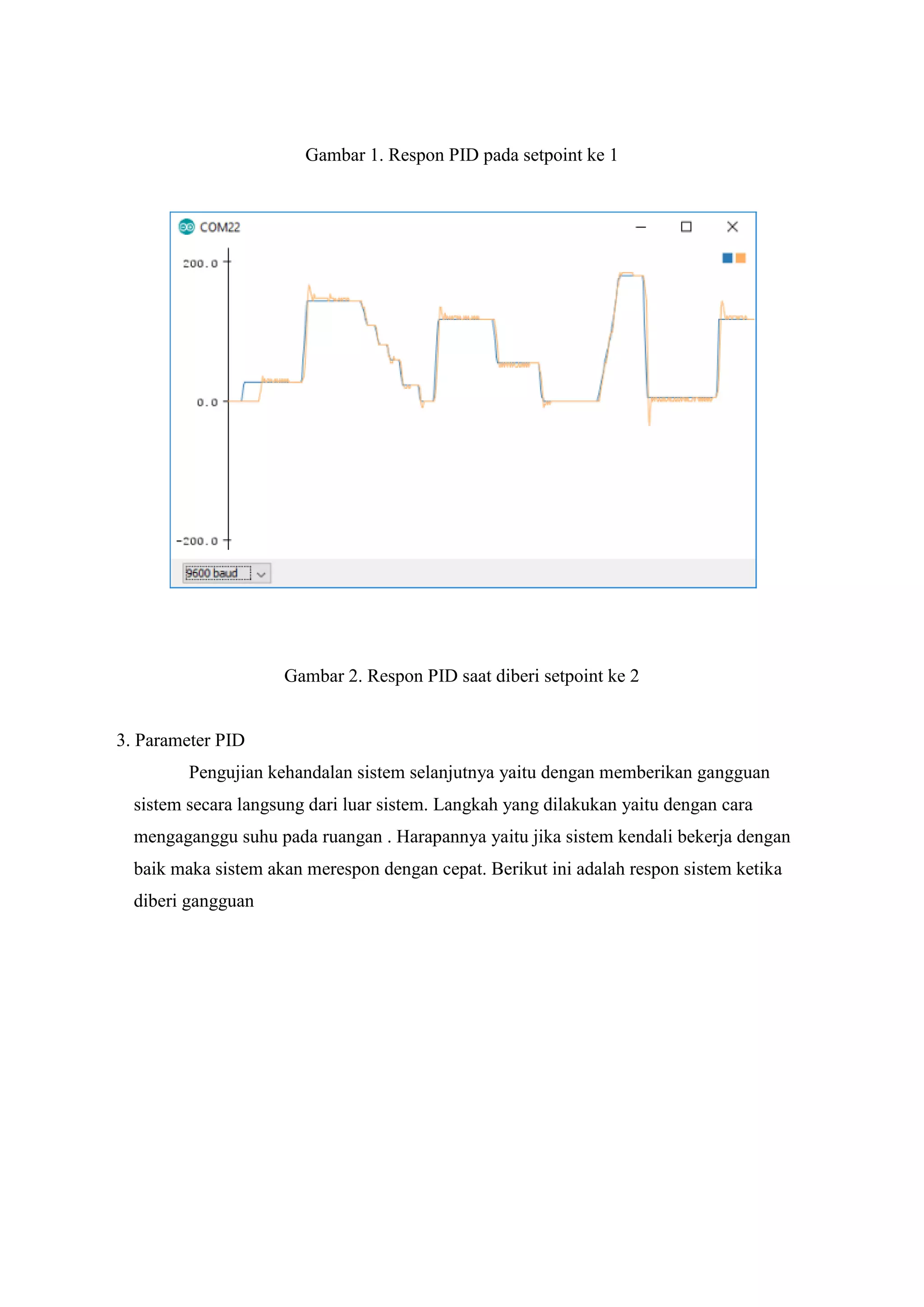 Gambar 1. Respon PID pada setpoint ke 1
Gambar 2. Respon PID saat diberi setpoint ke 2
3. Parameter PID
Pengujian kehandalan sistem selanjutnya yaitu dengan memberikan gangguan
sistem secara langsung dari luar sistem. Langkah yang dilakukan yaitu dengan cara
mengaganggu suhu pada ruangan . Harapannya yaitu jika sistem kendali bekerja dengan
baik maka sistem akan merespon dengan cepat. Berikut ini adalah respon sistem ketika
diberi gangguan
 