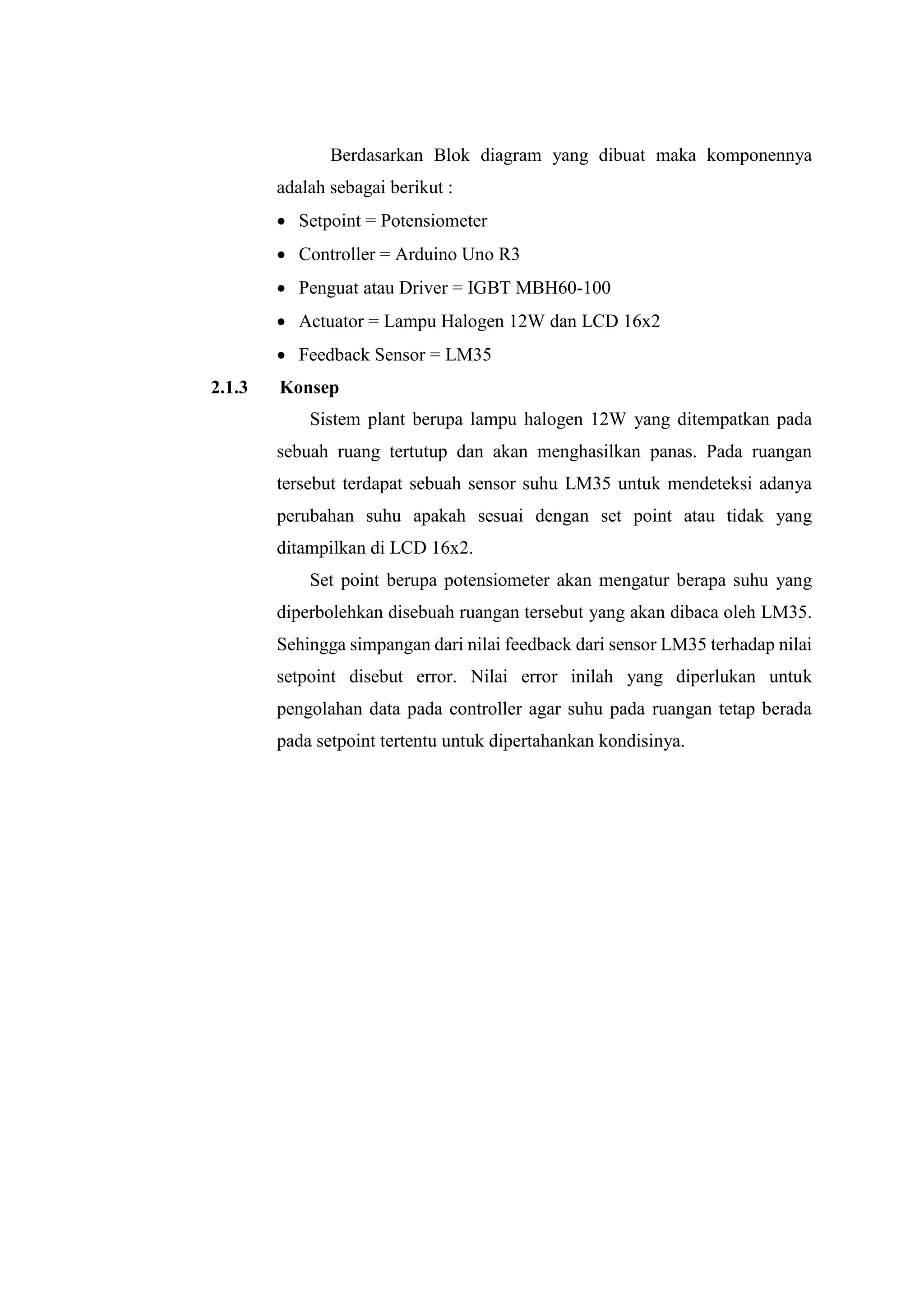 Berdasarkan Blok diagram yang dibuat maka komponennya
adalah sebagai berikut :
 Setpoint = Potensiometer
 Controller = Arduino Uno R3
 Penguat atau Driver = IGBT MBH60-100
 Actuator = Lampu Halogen 12W dan LCD 16x2
 Feedback Sensor = LM35
2.1.3 Konsep
Sistem plant berupa lampu halogen 12W yang ditempatkan pada
sebuah ruang tertutup dan akan menghasilkan panas. Pada ruangan
tersebut terdapat sebuah sensor suhu LM35 untuk mendeteksi adanya
perubahan suhu apakah sesuai dengan set point atau tidak yang
ditampilkan di LCD 16x2.
Set point berupa potensiometer akan mengatur berapa suhu yang
diperbolehkan disebuah ruangan tersebut yang akan dibaca oleh LM35.
Sehingga simpangan dari nilai feedback dari sensor LM35 terhadap nilai
setpoint disebut error. Nilai error inilah yang diperlukan untuk
pengolahan data pada controller agar suhu pada ruangan tetap berada
pada setpoint tertentu untuk dipertahankan kondisinya.
 