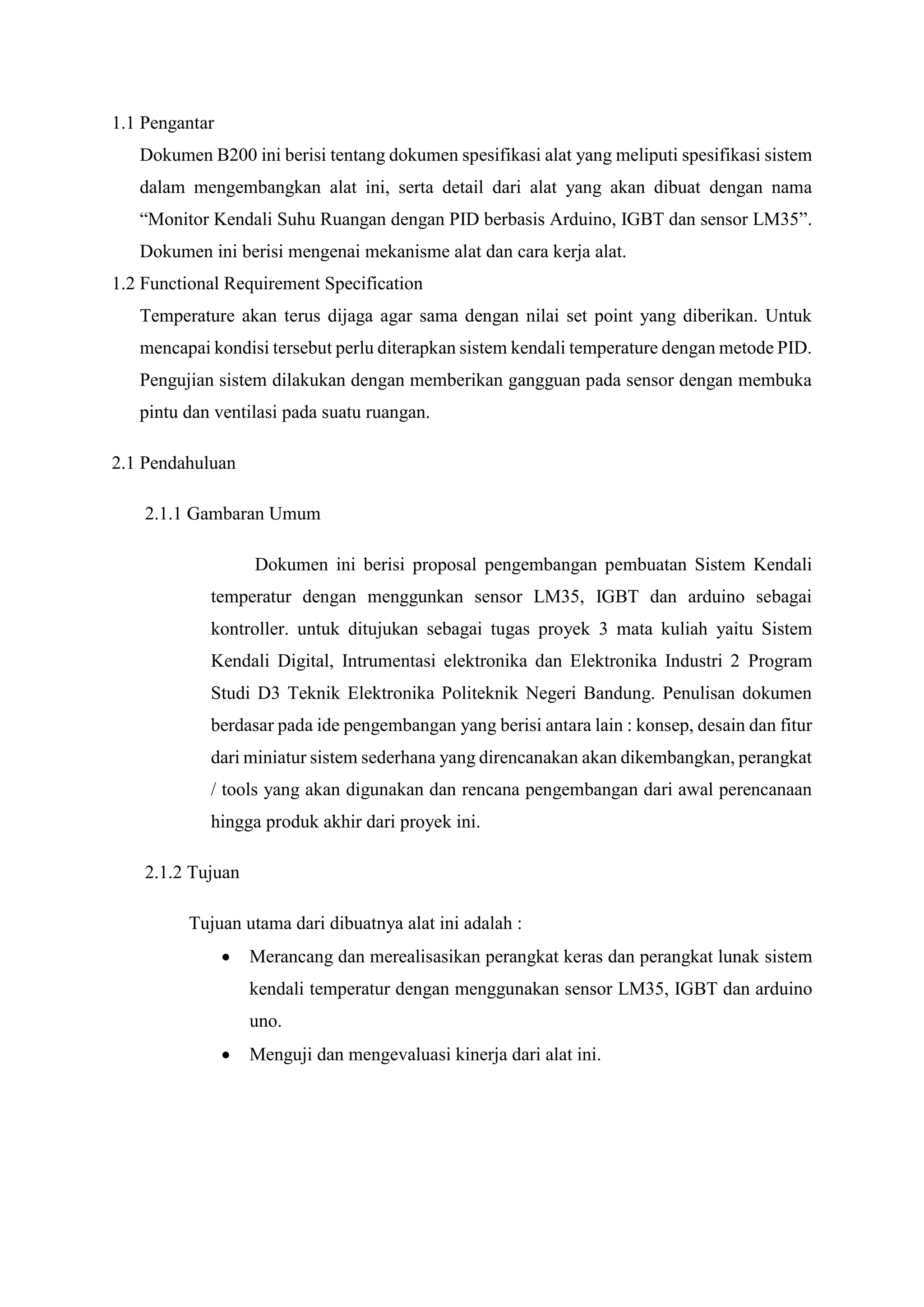 1.1 Pengantar
Dokumen B200 ini berisi tentang dokumen spesifikasi alat yang meliputi spesifikasi sistem
dalam mengembangkan alat ini, serta detail dari alat yang akan dibuat dengan nama
“Monitor Kendali Suhu Ruangan dengan PID berbasis Arduino, IGBT dan sensor LM35”.
Dokumen ini berisi mengenai mekanisme alat dan cara kerja alat.
1.2 Functional Requirement Specification
Temperature akan terus dijaga agar sama dengan nilai set point yang diberikan. Untuk
mencapai kondisi tersebut perlu diterapkan sistem kendali temperature dengan metode PID.
Pengujian sistem dilakukan dengan memberikan gangguan pada sensor dengan membuka
pintu dan ventilasi pada suatu ruangan.
2.1 Pendahuluan
2.1.1 Gambaran Umum
Dokumen ini berisi proposal pengembangan pembuatan Sistem Kendali
temperatur dengan menggunkan sensor LM35, IGBT dan arduino sebagai
kontroller. untuk ditujukan sebagai tugas proyek 3 mata kuliah yaitu Sistem
Kendali Digital, Intrumentasi elektronika dan Elektronika Industri 2 Program
Studi D3 Teknik Elektronika Politeknik Negeri Bandung. Penulisan dokumen
berdasar pada ide pengembangan yang berisi antara lain : konsep, desain dan fitur
dari miniatur sistem sederhana yang direncanakan akan dikembangkan, perangkat
/ tools yang akan digunakan dan rencana pengembangan dari awal perencanaan
hingga produk akhir dari proyek ini.
2.1.2 Tujuan
Tujuan utama dari dibuatnya alat ini adalah :
 Merancang dan merealisasikan perangkat keras dan perangkat lunak sistem
kendali temperatur dengan menggunakan sensor LM35, IGBT dan arduino
uno.
 Menguji dan mengevaluasi kinerja dari alat ini.
 