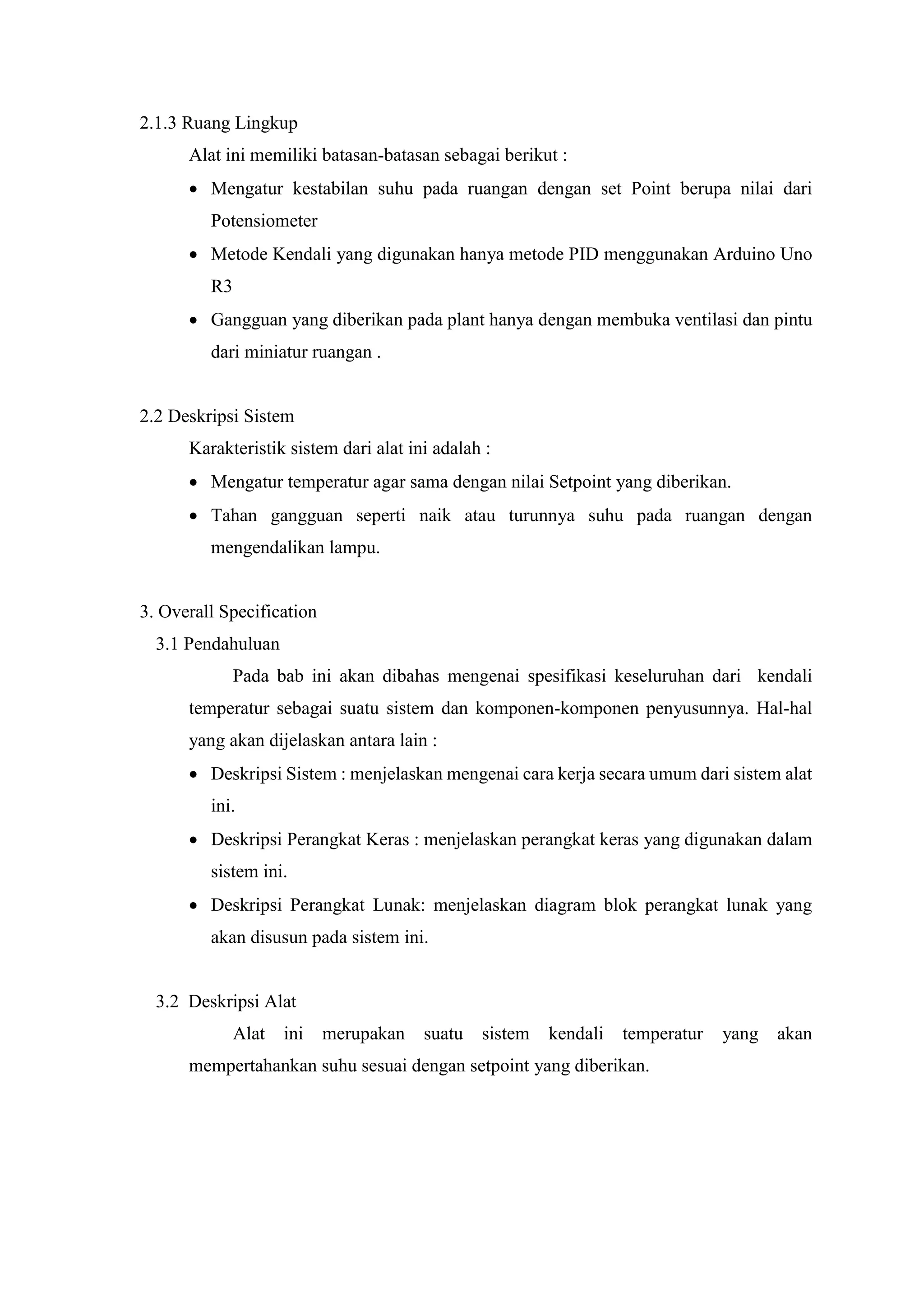2.1.3 Ruang Lingkup
Alat ini memiliki batasan-batasan sebagai berikut :
 Mengatur kestabilan suhu pada ruangan dengan set Point berupa nilai dari
Potensiometer
 Metode Kendali yang digunakan hanya metode PID menggunakan Arduino Uno
R3
 Gangguan yang diberikan pada plant hanya dengan membuka ventilasi dan pintu
dari miniatur ruangan .
2.2 Deskripsi Sistem
Karakteristik sistem dari alat ini adalah :
 Mengatur temperatur agar sama dengan nilai Setpoint yang diberikan.
 Tahan gangguan seperti naik atau turunnya suhu pada ruangan dengan
mengendalikan lampu.
3. Overall Specification
3.1 Pendahuluan
Pada bab ini akan dibahas mengenai spesifikasi keseluruhan dari kendali
temperatur sebagai suatu sistem dan komponen-komponen penyusunnya. Hal-hal
yang akan dijelaskan antara lain :
 Deskripsi Sistem : menjelaskan mengenai cara kerja secara umum dari sistem alat
ini.
 Deskripsi Perangkat Keras : menjelaskan perangkat keras yang digunakan dalam
sistem ini.
 Deskripsi Perangkat Lunak: menjelaskan diagram blok perangkat lunak yang
akan disusun pada sistem ini.
3.2 Deskripsi Alat
Alat ini merupakan suatu sistem kendali temperatur yang akan
mempertahankan suhu sesuai dengan setpoint yang diberikan.
 