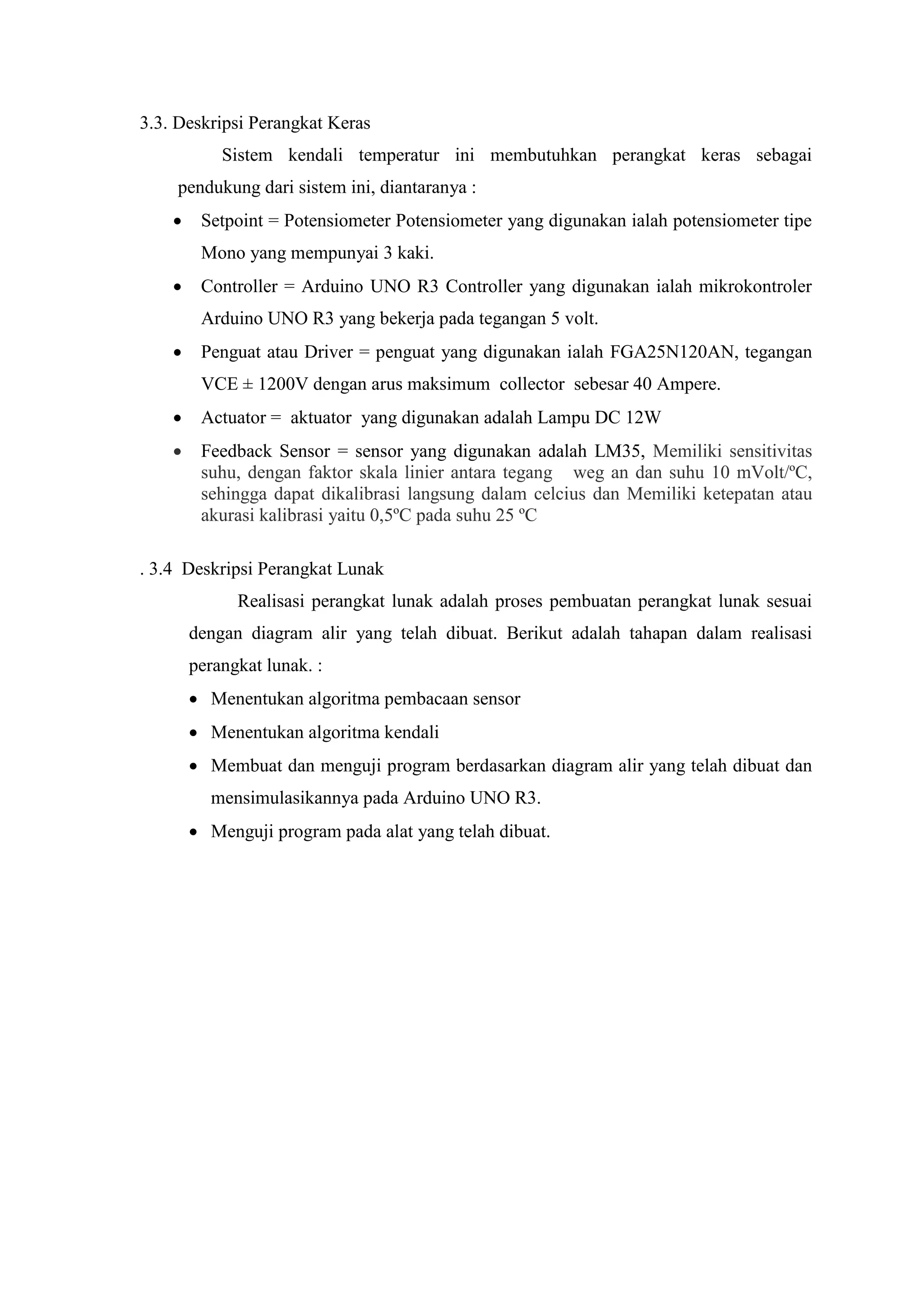3.3. Deskripsi Perangkat Keras
Sistem kendali temperatur ini membutuhkan perangkat keras sebagai
pendukung dari sistem ini, diantaranya :
 Setpoint = Potensiometer Potensiometer yang digunakan ialah potensiometer tipe
Mono yang mempunyai 3 kaki.
 Controller = Arduino UNO R3 Controller yang digunakan ialah mikrokontroler
Arduino UNO R3 yang bekerja pada tegangan 5 volt.
 Penguat atau Driver = penguat yang digunakan ialah FGA25N120AN, tegangan
VCE ± 1200V dengan arus maksimum collector sebesar 40 Ampere.
 Actuator = aktuator yang digunakan adalah Lampu DC 12W
 Feedback Sensor = sensor yang digunakan adalah LM35, Memiliki sensitivitas
suhu, dengan faktor skala linier antara tegang weg an dan suhu 10 mVolt/ºC,
sehingga dapat dikalibrasi langsung dalam celcius dan Memiliki ketepatan atau
akurasi kalibrasi yaitu 0,5ºC pada suhu 25 ºC
. 3.4 Deskripsi Perangkat Lunak
Realisasi perangkat lunak adalah proses pembuatan perangkat lunak sesuai
dengan diagram alir yang telah dibuat. Berikut adalah tahapan dalam realisasi
perangkat lunak. :
 Menentukan algoritma pembacaan sensor
 Menentukan algoritma kendali
 Membuat dan menguji program berdasarkan diagram alir yang telah dibuat dan
mensimulasikannya pada Arduino UNO R3.
 Menguji program pada alat yang telah dibuat.
 