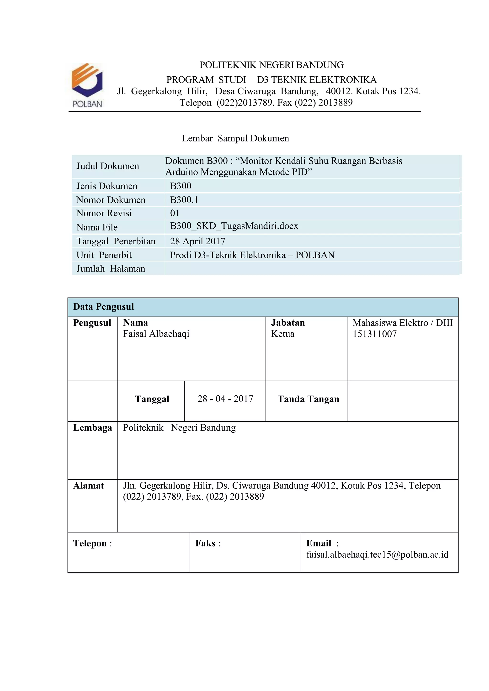 POLITEKNIK NEGERI BANDUNG
PROGRAM STUDI D3 TEKNIK ELEKTRONIKA
Jl. Gegerkalong Hilir, Desa Ciwaruga Bandung, 40012. Kotak Pos 1234.
Telepon (022)2013789, Fax (022) 2013889
Lembar Sampul Dokumen
Judul Dokumen
Dokumen B300 : “Monitor Kendali Suhu Ruangan Berbasis
Arduino Menggunakan Metode PID”
Jenis Dokumen B300
Nomor Dokumen B300.1
Nomor Revisi 01
Nama File B300_SKD_TugasMandiri.docx
Tanggal Penerbitan 28 April 2017
Unit Penerbit Prodi D3-Teknik Elektronika – POLBAN
Jumlah Halaman
Data Pengusul
Pengusul Nama
Faisal Albaehaqi
Jabatan
Ketua
Mahasiswa Elektro / DIII
151311007
Tanggal 28 - 04 - 2017 Tanda Tangan
Lembaga Politeknik Negeri Bandung
Alamat Jln. Gegerkalong Hilir, Ds. Ciwaruga Bandung 40012, Kotak Pos 1234, Telepon
(022) 2013789, Fax. (022) 2013889
Telepon : Faks : Email :
faisal.albaehaqi.tec15@polban.ac.id
 