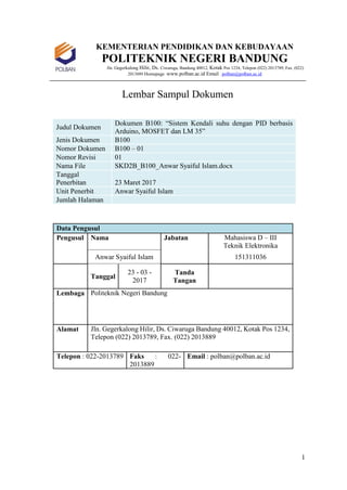 1
KEMENTERIAN PENDIDIKAN DAN KEBUDAYAAN
POLITEKNIK NEGERI BANDUNG
Jln. Gegerkalong Hilir, Ds. Ciwaruga, Bandung 40012, Kotak Pos 1234, Telepon (022) 2013789, Fax. (022)
2013889 Homepage :www.polban.ac.id Email : polban@polban.ac.id
Lembar Sampul Dokumen
Judul Dokumen
Dokumen B100: “Sistem Kendali suhu dengan PID berbasis
Arduino, MOSFET dan LM 35”
Jenis Dokumen B100
Nomor Dokumen B100 – 01
Nomor Revisi 01
Nama File SKD2B_B100_Anwar Syaiful Islam.docx
Tanggal
Penerbitan 23 Maret 2017
Unit Penerbit Anwar Syaiful Islam
Jumlah Halaman
Data Pengusul
Pengusul Nama Jabatan Mahasiswa D – III
Teknik Elektronika
Anwar Syaiful Islam 151311036
Tanggal
23 - 03 -
2017
Tanda
Tangan
Lembaga Politeknik Negeri Bandung
Alamat Jln. Gegerkalong Hilir, Ds. Ciwaruga Bandung 40012, Kotak Pos 1234,
Telepon (022) 2013789, Fax. (022) 2013889
Telepon : 022-2013789 Faks : 022-
2013889
Email : polban@polban.ac.id
 