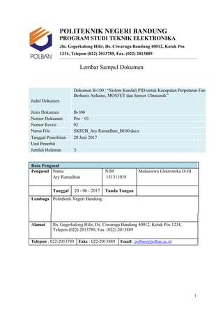 POLITEKNIK NEGERI BANDUNG
PROGRAM STUDI TEKNIK ELEKTRONIKA
Jln. Gegerkalong Hilir, Ds. Ciwaruga Bandung 40012, Kotak Pos
1234, Telepon (022) 2013789, Fax. (022) 2013889
Lembar Sampul Dokumen
Dokumen B-100 : “Sistem Kendali PID untuk Kecepatan Perputaran Fan
Berbasis Arduino, MOSFET dan Sensor Ultrasonik”
Judul Dokumen
Jenis Dokumen B-100
Nomor Dokumen Pro – 01
Nomor Revisi 02
Nama File SKD2B_Ary Ramadhan_B100.docx
Tanggal Penerbitan 20 Juni 2017
Unit Penerbit
Jumlah Halaman 5
Data Pengusul
Pengusul Nama NIM Mahasiswa Elektronika D-III
Ary Ramadhan 151311038
Tanggal 20 - 06 - 2017 Tanda Tangan
Lembaga Politeknik Negeri Bandung
Alamat Jln. Gegerkalong Hilir, Ds. Ciwaruga Bandung 40012, Kotak Pos 1234,
Telepon (022) 2013789, Fax. (022) 2013889
Telepon : 022-2013789 Faks : 022-2013889 Email : polban@polban.ac.id
1
 