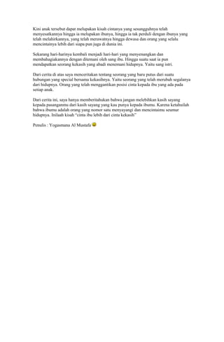 Kini anak tersebut dapat melupakan kisah cintanya yang sesungguhnya telah
menyesatkannya hingga ia melupakan ibunya, hingga ia tak perduli dengan ibunya yang
telah melahirkannya, yang telah merawatnya hingga dewasa dan orang yang selalu
mencintainya lebih dari siapa pun juga di dunia ini.
Sekarang hari-harinya kembali menjadi hari-hari yang menyenangkan dan
membahagiakannya dengan ditemani oleh sang ibu. Hingga suatu saat ia pun
mendapatkan seorang kekasih yang abadi menemani hidupnya. Yaitu sang istri.
Dari cerita di atas saya menceritakan tentang seorang yang baru putus dari suatu
hubungan yang special bersama kekasihnya. Yaitu seorang yang telah merubah segalanya
dari hidupnya. Orang yang telah menggantikan posisi cinta kepada ibu yang ada pada
setiap anak.
Dari cerita ini, saya hanya memberitahukan bahwa jangan melebihkan kasih sayang
kepada pasanganmu dari kasih sayang yang kau punya kepada ibumu. Karena ketahuilah
bahwa ibumu adalah orang yang nomor satu menyayangi dan mencintaimu seumur
hidupnya. Inilaah kisah “cinta ibu lebih dari cinta kekasih”
Penulis : Yogasmana Al Mustafa
 