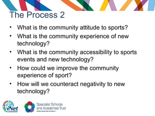 The Process 2
• What is the community attitude to sports?
• What is the community experience of new
technology?
• What is the community accessibility to sports
events and new technology?
• How could we improve the community
experience of sport?
• How will we counteract negativity to new
technology?
 