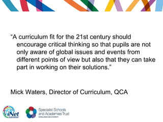 “A curriculum fit for the 21st century should
encourage critical thinking so that pupils are not
only aware of global issues and events from
different points of view but also that they can take
part in working on their solutions.”
Mick Waters, Director of Curriculum, QCA
 