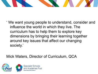 ‘ We want young people to understand, consider and
influence the world in which they live. The
curriculum has to help them to explore key
dimensions by bringing their learning together
around key issues that affect our changing
society.’
Mick Waters, Director of Curriculum, QCA
 