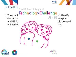 School Example
• The challenge asks students to choose a sport, identify
current accessibility issues for spectators of the sport
and think about new ways that technology could be used
to improve the spectator experience of the sport.
 
