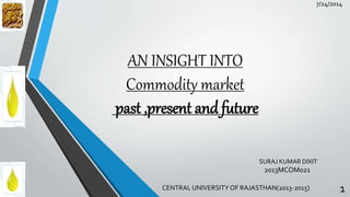 AN INSIGHT INTO
Commodity market
past ,present and future
CENTRAL UNIVERSITY OF RAJASTHAN(2013-2015) 1
7/24/2014
SURAJ KUMAR DIXIT
2013MCOM021
 