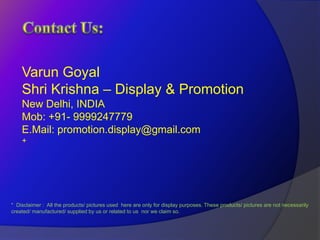 Varun Goyal
    Shri Krishna – Display & Promotion
    New Delhi, INDIA
    Mob: +91- 9999247779
    E.Mail: promotion.display@gmail.com
    +




* Disclaimer : All the products/ pictures used here are only for display purposes. These products/ pictures are not necessarily
created/ manufactured/ supplied by us or related to us nor we claim so.
 