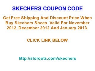 SKECHERS COUPON CODE
Get Free Shipping And Discount Price When
 Buy Skechers Shoes. Valid For November
 2012, December 2012 And January 2013.

           CLICK LINK BELOW



       http://sloroots.com/skechers
 
