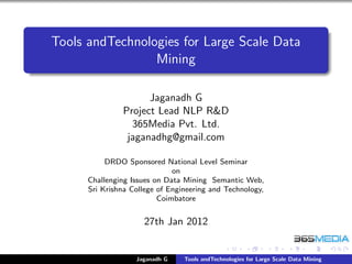 Tools andTechnologies for Large Scale Data
                 Mining

                      Jaganadh G
                Project Lead NLP R&D
                  365Media Pvt. Ltd.
                 jaganadhg@gmail.com

           DRDO Sponsored National Level Seminar
                              on
      Challenging Issues on Data Mining Semantic Web,
      Sri Krishna College of Engineering and Technology,
                          Coimbatore


                     27th Jan 2012


                   Jaganadh G    Tools andTechnologies for Large Scale Data Mining
 