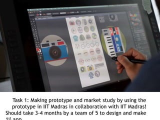 Task 1: Making prototype and market study by using the
prototype in IIT Madras in collaboration with IIT Madras!
Should take 3-4 months by a team of 5 to design and make
st
 