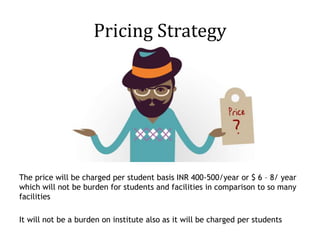 Pricing Strategy
The price will be charged per student basis INR 400-500/year or $ 6 – 8/ year
which will not be burden for students and facilities in comparison to so many
facilities
It will not be a burden on institute also as it will be charged per students
 