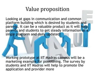 Value proposition
Looking at gaps in communication and common
platform building which is desired by students and
parents. It can be a valuable product as it will help
parents and students to get steady information at a
single platform and daily updated!
Working prototype at IIT Madras campus will be a
marketing example for positioning. The survey by
students and IIT Madras will help to promote the
application and provider more
 