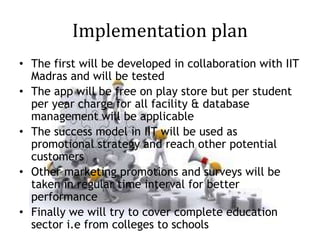 Implementation plan
• The first will be developed in collaboration with IIT
Madras and will be tested
• The app will be free on play store but per student
per year charge for all facility & database
management will be applicable
• The success model in IIT will be used as
promotional strategy and reach other potential
customers
• Other marketing promotions and surveys will be
taken in regular time interval for better
performance
• Finally we will try to cover complete education
sector i.e from colleges to schools
 