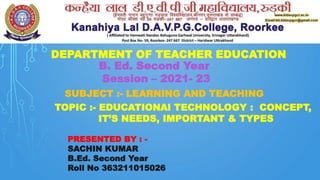 DEPARTMENT OF TEACHER EDUCATION
B. Ed. Second Year
Session – 2021- 23
SUBJECT :- LEARNING AND TEACHING
TOPIC :- EDUCATIONAl TECHNOLOGY : CONCEPT,
IT’S NEEDS, IMPORTANT & TYPES
PRESENTED BY : -
SACHIN KUMAR
B.Ed. Second Year
Roll No 363211015026
 