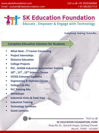 www.skedufoundation.com
Email : sushant@skedufoundation.com
Call us @ +91 9545506968
+ 91 9822017714
 What Next ..?? Career Counseling
 Project Internships
 Distance Education
 College Projects
 PLC , SCADA Industrial Automation Training
 10th , 11th , 12th Science Classes
 IIT/JEE Entrance Guidance
 Engineering & Diploma Classes
 College Lab Kits
 PLC Training Kits
 Workshops
 Industrial Visits & Field Trips
 Industrial Training
 Technology Seminars
 Guest Lectures
Complete Education Solution for Students
helping many hands...
Visit us @
SK EDUCATION FOUNDATION, PUNE
Shop No 15 , Ganesh Angan, Sambaji Chowk
Akurdi , PUNE – 411044
 