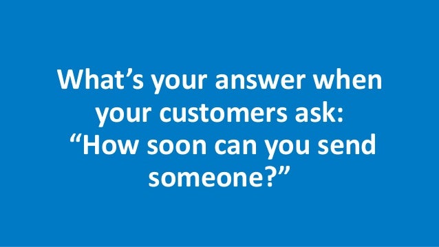 What’s your answer when
your customers ask:
“How soon can you send
someone?”
 