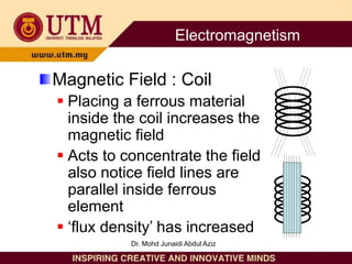 Magnetic Field : Coil
 Placing a ferrous material
inside the coil increases the
magnetic field
 Acts to concentrate the field
also notice field lines are
parallel inside ferrous
element
 ‘flux density’ has increased
Electromagnetism
Dr. Mohd Junaidi Abdul Aziz
 