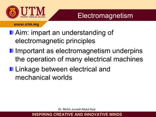 Aim: impart an understanding of
electromagnetic principles
Important as electromagnetism underpins
the operation of many electrical machines
Linkage between electrical and
mechanical worlds
Dr. Mohd Junaidi Abdul Aziz
Electromagnetism
 
