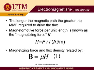 • The longer the magnetic path the greater the
MMF required to drive the flux
• Magnetomotive force per unit length is known as
the “magnetizing force” H
• Magnetizing force and flux density related by:
Electromagnetism- Field Intensity
Dr. Mohd Junaidi Abdul Aziz
 