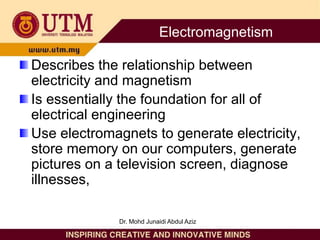 Describes the relationship between
electricity and magnetism
Is essentially the foundation for all of
electrical engineering
Use electromagnets to generate electricity,
store memory on our computers, generate
pictures on a television screen, diagnose
illnesses,
Electromagnetism
Dr. Mohd Junaidi Abdul Aziz
 