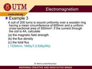 Example 3
A coil of 200 turns is wound uniformly over a wooden ring
having a mean circumference of 600mm and a uniform
cross-sectional area of 500mm2. if the current through
the coil is 4A, calculate
(a) the magnetic field strength
(b) the flux density
(c) the total flux
( 1330A/m, 1680µT,0.838µWb)
Electromagnetism
Dr. Mohd Junaidi Abdul Aziz
 