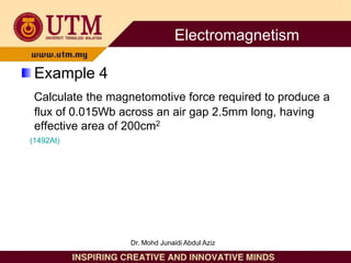 Example 4
Calculate the magnetomotive force required to produce a
flux of 0.015Wb across an air gap 2.5mm long, having
effective area of 200cm2
(1492At)
Electromagnetism
Dr. Mohd Junaidi Abdul Aziz
 