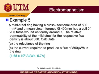 Example 5
A mild-steel ring having a cross- sectional area of 500
mm2 and a mean circumference 0f 400mm has a coil 0f
200 turns wound uniformly around it. The relative
permeability of the mild steel for the respective flux
density is about 380. Calculate
(a) the reluctance of the ring
(b) the current required to produce a flux of 800µWb in
the ring
(1.68 x 106 At/Wb, 6.7A)
Electromagnetism
Dr. Mohd Junaidi Abdul Aziz
 