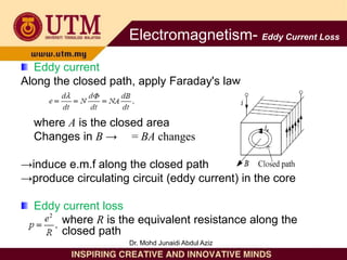 Eddy current
Along the closed path, apply Faraday's law
where A is the closed area
Changes in B → = BA changes
→induce e.m.f along the closed path
→produce circulating circuit (eddy current) in the core
Eddy current loss
where R is the equivalent resistance along the
closed path
Electromagnetism- Eddy Current Loss
Dr. Mohd Junaidi Abdul Aziz
 