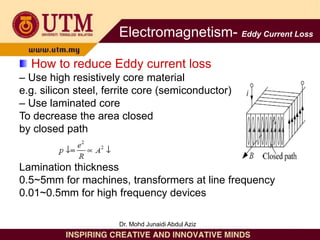 How to reduce Eddy current loss
– Use high resistively core material
e.g. silicon steel, ferrite core (semiconductor)
– Use laminated core
To decrease the area closed
by closed path
Lamination thickness
0.5~5mm for machines, transformers at line frequency
0.01~0.5mm for high frequency devices
Electromagnetism- Eddy Current Loss
Dr. Mohd Junaidi Abdul Aziz
 