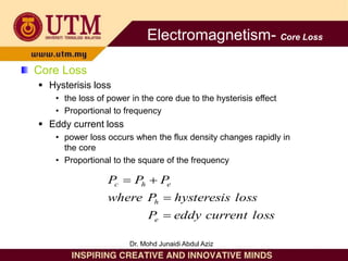 Core Loss
 Hysterisis loss
• the loss of power in the core due to the hysterisis effect
• Proportional to frequency
 Eddy current loss
• power loss occurs when the flux density changes rapidly in
the core
• Proportional to the square of the frequency
loss
current
eddy
P
loss
hysteresis
P
where
P
P
P
e
h
e
h
c




Electromagnetism- Core Loss
Dr. Mohd Junaidi Abdul Aziz
 