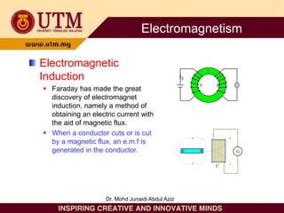 Electromagnetic
Induction
 Faraday has made the great
discovery of electromagnet
induction, namely a method of
obtaining an electric current with
the aid of magnetic flux.
 When a conductor cuts or is cut
by a magnetic flux, an e.m.f is
generated in the conductor.
S
A B G
G
S N
C
Electromagnetism
Dr. Mohd Junaidi Abdul Aziz
 